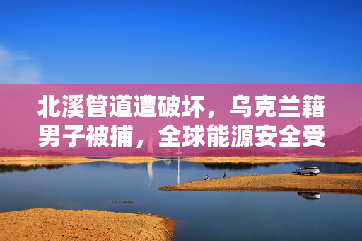 北溪管道遭破坏，乌克兰籍男子被捕，全球能源安全受威胁