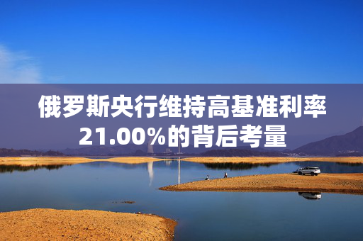 俄罗斯央行维持高基准利率21.00%的背后考量