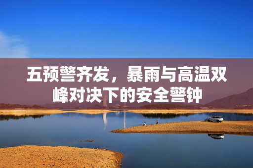 五预警齐发，暴雨与高温双峰对决下的安全警钟