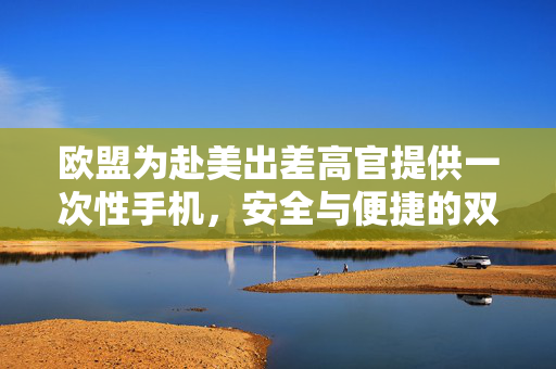 欧盟为赴美出差高官提供一次性手机，安全与便捷的双重保障