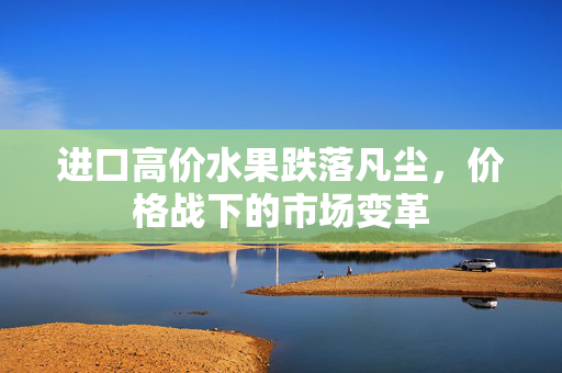 进口高价水果跌落凡尘，价格战下的市场变革