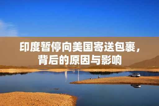 印度暂停向美国寄送包裹，背后的原因与影响
