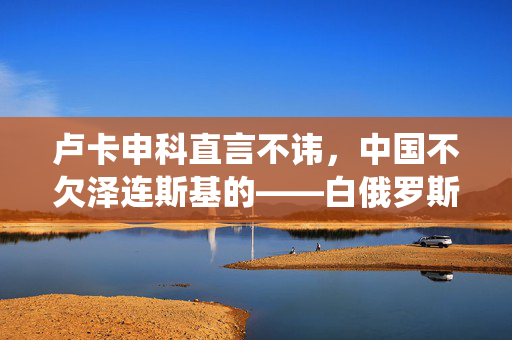 卢卡申科直言不讳，中国不欠泽连斯基的——白俄罗斯总统的直接与坦诚