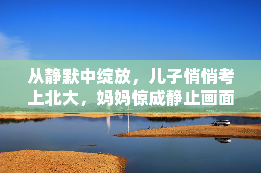 从静默中绽放，儿子悄悄考上北大，妈妈惊成静止画面的瞬间
