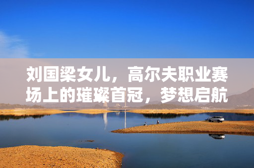 刘国梁女儿，高尔夫职业赛场上的璀璨首冠，梦想启航