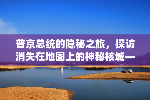 普京总统的隐秘之旅，探访消失在地图上的神秘核城——雷宾斯克-19