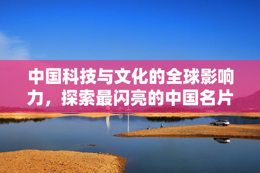中国科技与文化的全球影响力，探索最闪亮的中国名片