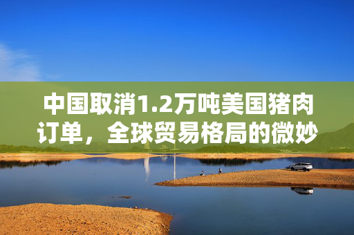 中国取消1.2万吨美国猪肉订单，全球贸易格局的微妙变化