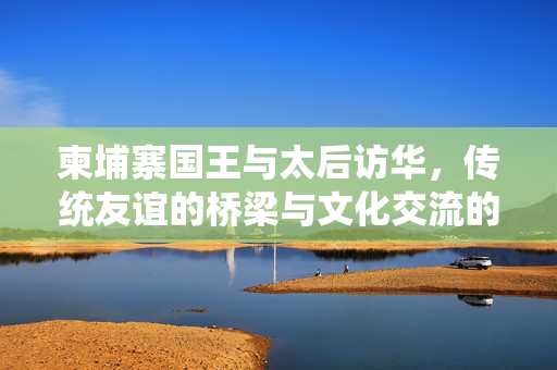 柬埔寨国王与太后访华，传统友谊的桥梁与文化交流的新篇章