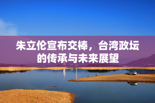 朱立伦宣布交棒，台湾政坛的传承与未来展望