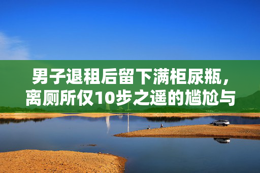 男子退租后留下满柜尿瓶，离厕所仅10步之遥的尴尬与反思