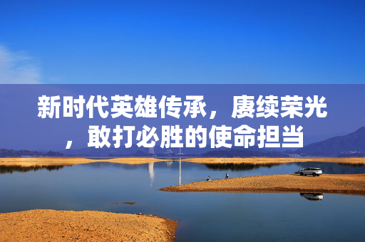 新时代英雄传承，赓续荣光，敢打必胜的使命担当