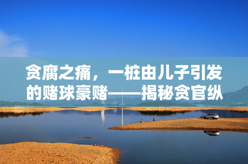贪腐之痛，一桩由儿子引发的赌球豪赌——揭秘贪官纵容子嗣单次赌球投入超百万元的背后