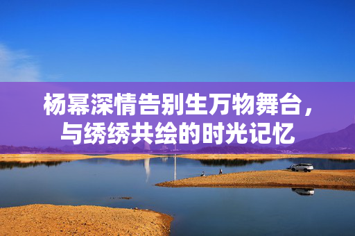 杨幂深情告别生万物舞台，与绣绣共绘的时光记忆