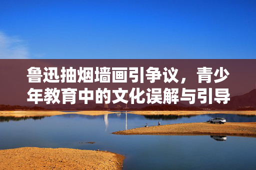 鲁迅抽烟墙画引争议，青少年教育中的文化误解与引导
