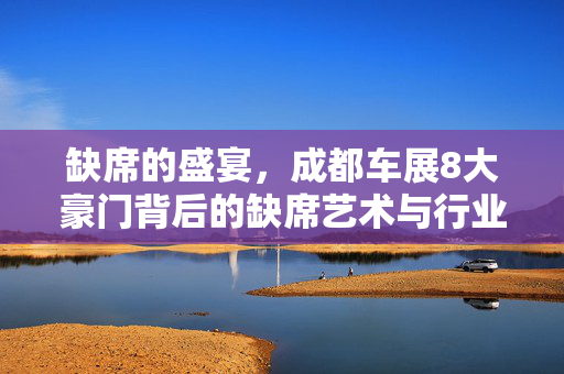 缺席的盛宴，成都车展8大豪门背后的缺席艺术与行业新动向