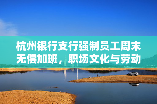 杭州银行支行强制员工周末无偿加班，职场文化与劳动权益的碰撞