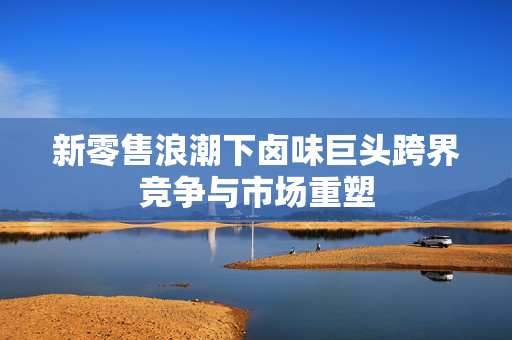 新零售浪潮下卤味巨头跨界竞争与市场重塑