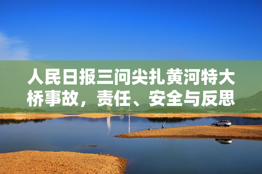 人民日报三问尖扎黄河特大桥事故，责任、安全与反思