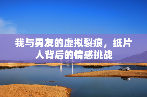 我与男友的虚拟裂痕，纸片人背后的情感挑战