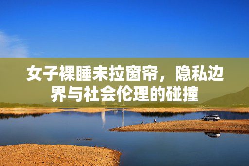 女子裸睡未拉窗帘，隐私边界与社会伦理的碰撞