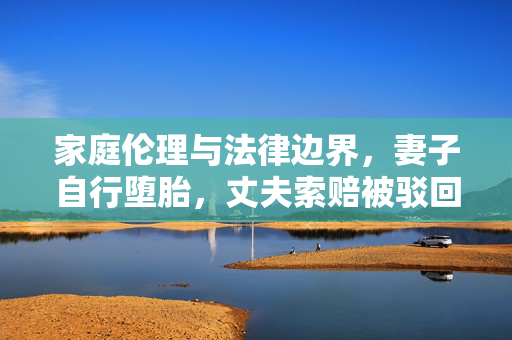 家庭伦理与法律边界，妻子自行堕胎，丈夫索赔被驳回的反思
