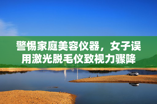 警惕家庭美容仪器，女子误用激光脱毛仪致视力骤降