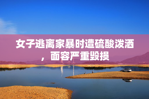女子逃离家暴时遭硫酸泼洒，面容严重毁损