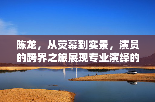 陈龙，从荧幕到实景，演员的跨界之旅展现专业演绎的魅力