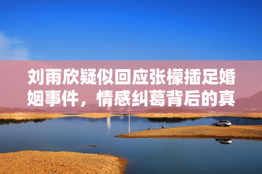 刘雨欣疑似回应张檬插足婚姻事件，情感纠葛背后的真相