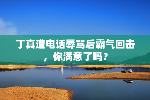 丁真遭电话辱骂后霸气回击，你满意了吗？