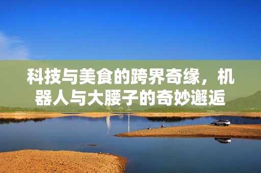科技与美食的跨界奇缘，机器人与大腰子的奇妙邂逅