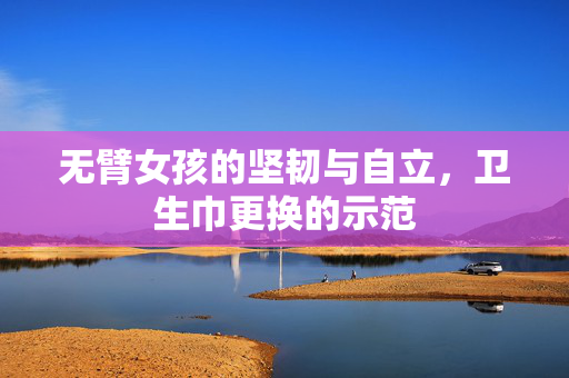 无臂女孩的坚韧与自立，卫生巾更换的示范