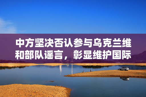 中方坚决否认参与乌克兰维和部队谣言，彰显维护国际和平与稳定的真实立场