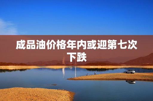 成品油价格年内或迎第七次下跌