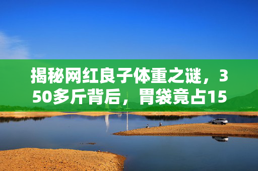 揭秘网红良子体重之谜，350多斤背后，胃袋竟占150多斤