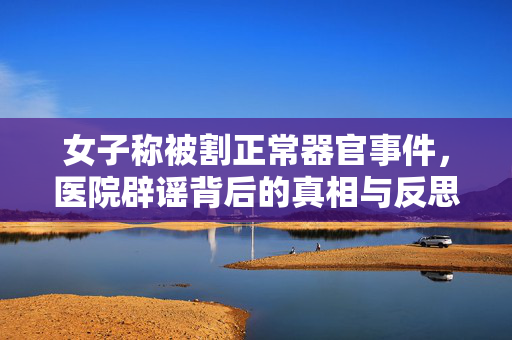 女子称被割正常器官事件，医院辟谣背后的真相与反思
