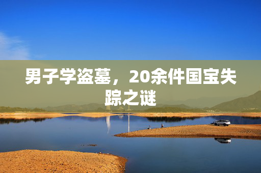 男子学盗墓，20余件国宝失踪之谜