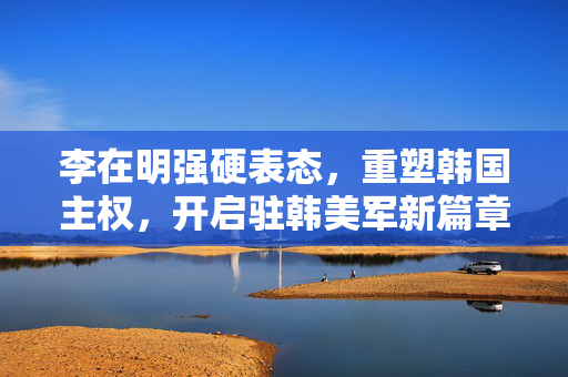 李在明强硬表态，重塑韩国主权，开启驻韩美军新篇章
