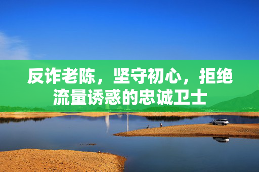 反诈老陈，坚守初心，拒绝流量诱惑的忠诚卫士
