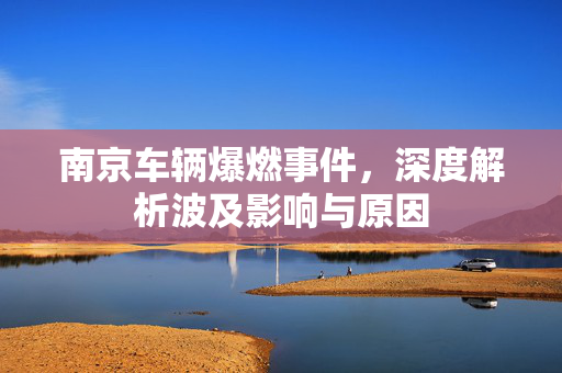 南京车辆爆燃事件，深度解析波及影响与原因