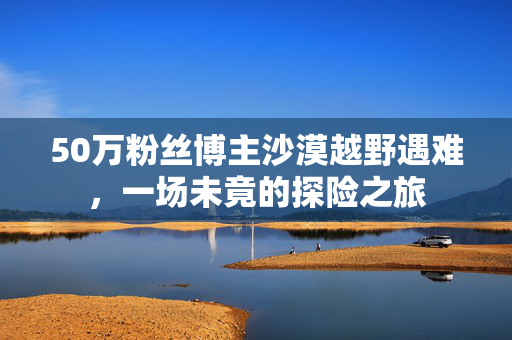 50万粉丝博主沙漠越野遇难，一场未竟的探险之旅