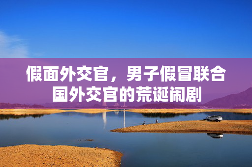 假面外交官，男子假冒联合国外交官的荒诞闹剧
