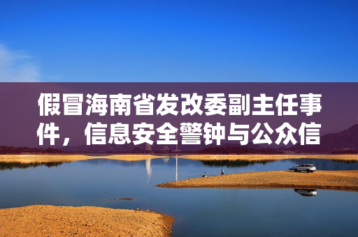 假冒海南省发改委副主任事件，信息安全警钟与公众信任的考验