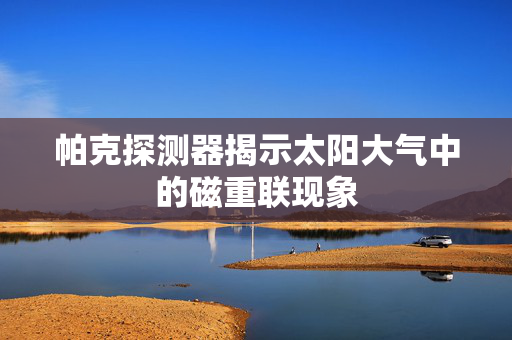 帕克探测器揭示太阳大气中的磁重联现象