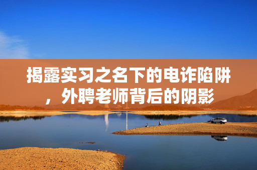 揭露实习之名下的电诈陷阱，外聘老师背后的阴影