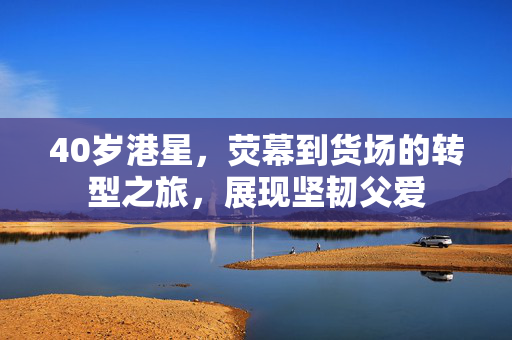 40岁港星，荧幕到货场的转型之旅，展现坚韧父爱