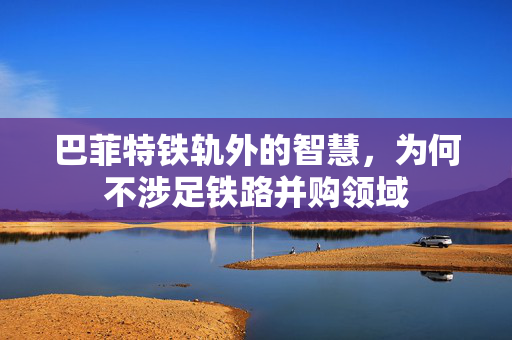 巴菲特铁轨外的智慧，为何不涉足铁路并购领域