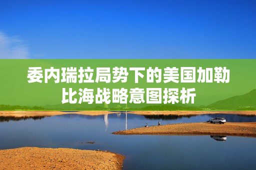 委内瑞拉局势下的美国加勒比海战略意图探析