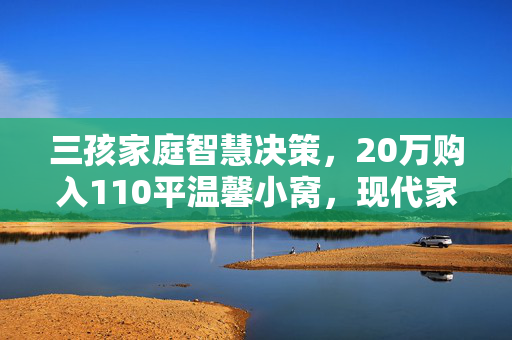 三孩家庭智慧决策，20万购入110平温馨小窝，现代家庭的新选择